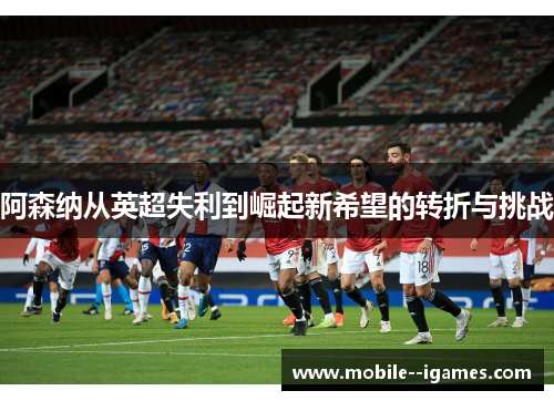 阿森纳从英超失利到崛起新希望的转折与挑战
