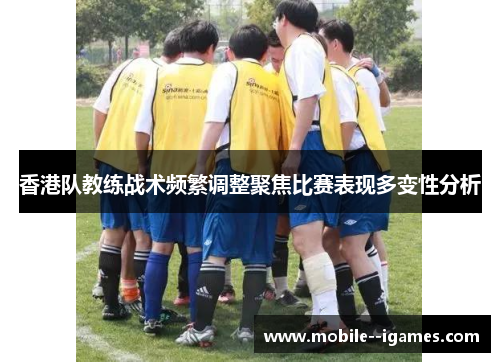 香港队教练战术频繁调整聚焦比赛表现多变性分析 香港队教练战术频繁调整聚焦比赛表现多变性分析