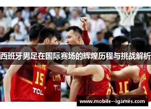 西班牙男足在国际赛场的辉煌历程与挑战解析 西班牙男足在国际赛场的辉煌历程与挑战解析