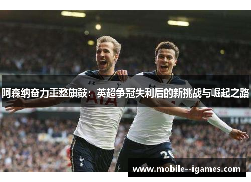 阿森纳奋力重整旗鼓：英超争冠失利后的新挑战与崛起之路