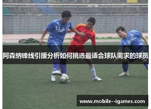 阿森纳锋线引援分析如何挑选最适合球队需求的球员
