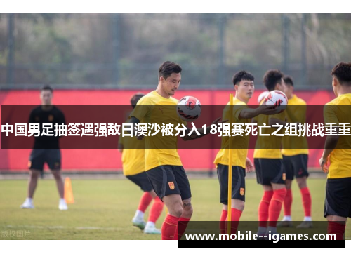 中国男足抽签遇强敌日澳沙被分入18强赛死亡之组挑战重重