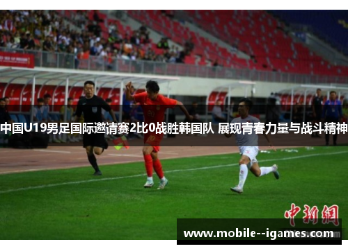 中国U19男足国际邀请赛2比0战胜韩国队 展现青春力量与战斗精神