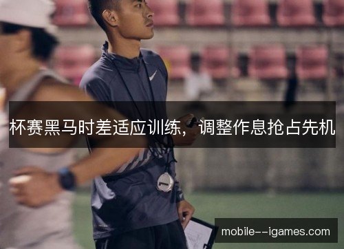 杯赛黑马时差适应训练，调整作息抢占先机